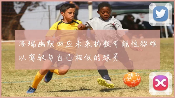 洛瑞幽默回应未来执教可能性称难以驾驭与自己相似的球员