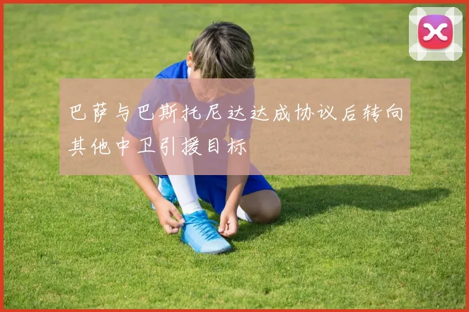 巴萨与巴斯托尼达达成协议后转向其他中卫引援目标