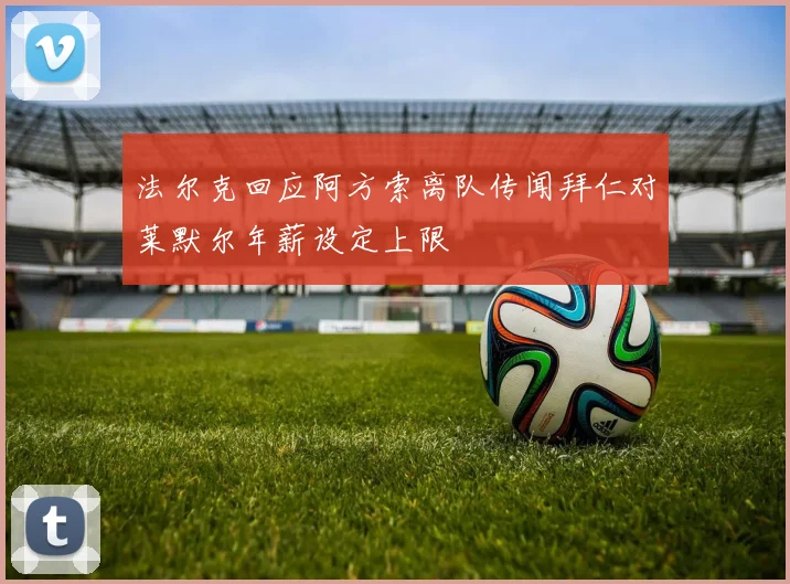 法尔克回应阿方索离队传闻拜仁对莱默尔年薪设定上限
