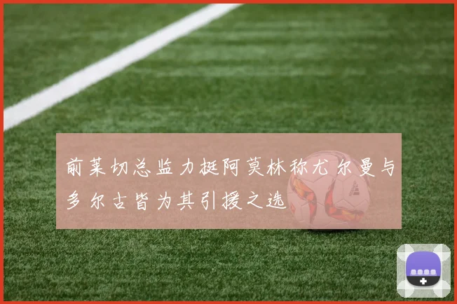 前莱切总监力挺阿莫林称尤尔曼与多尔古皆为其引援之选