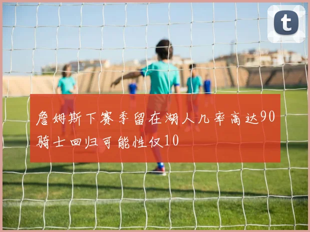 詹姆斯下赛季留在湖人几率高达90骑士回归可能性仅10