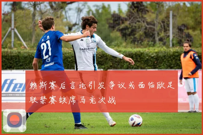 赖斯赛后言论引发争议或面临欧足联禁赛缺席马竞次战