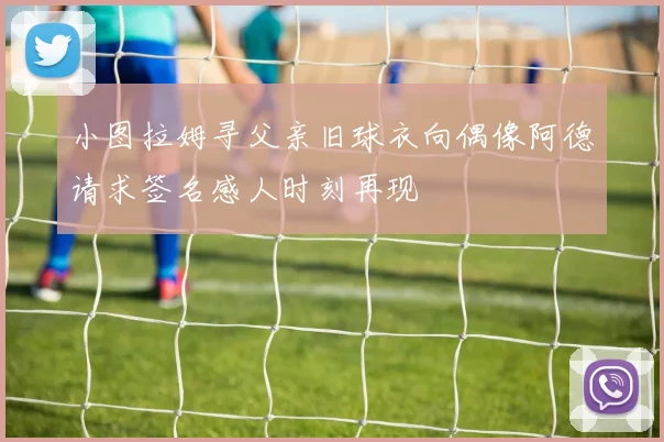 小图拉姆寻父亲旧球衣向偶像阿德请求签名感人时刻再现