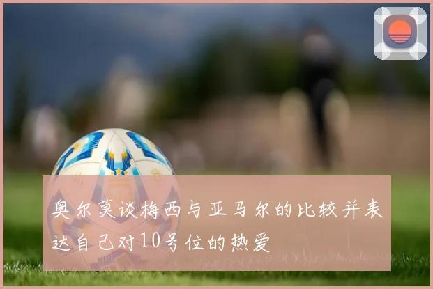 奥尔莫谈梅西与亚马尔的比较并表达自己对10号位的热爱