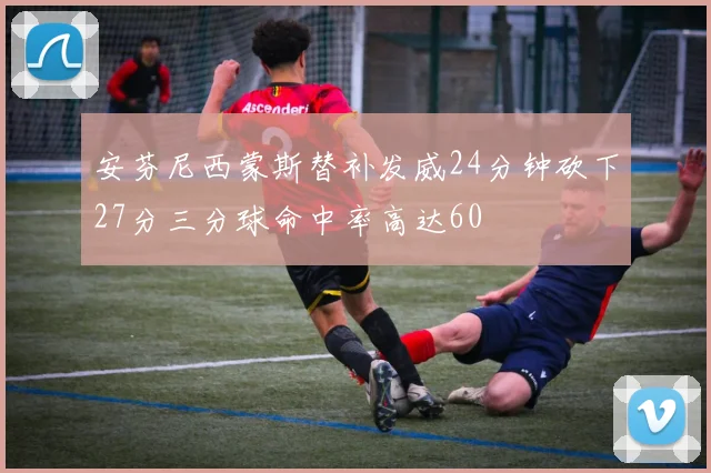 安芬尼西蒙斯替补发威24分钟砍下27分三分球命中率高达60