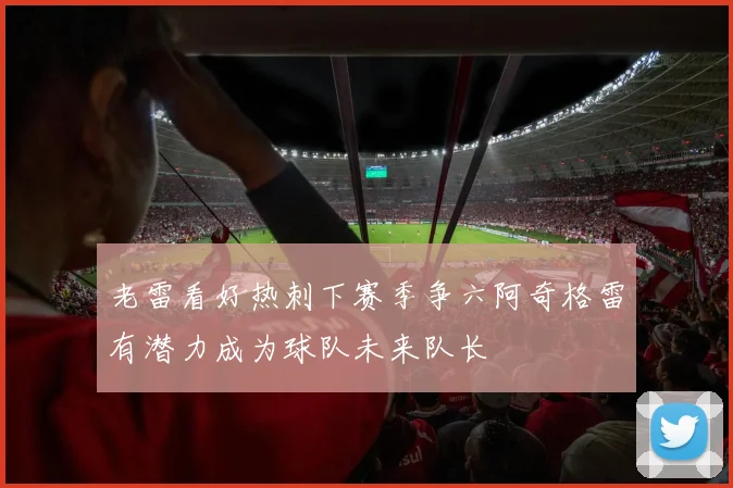 老雷看好热刺下赛季争六阿奇格雷有潜力成为球队未来队长