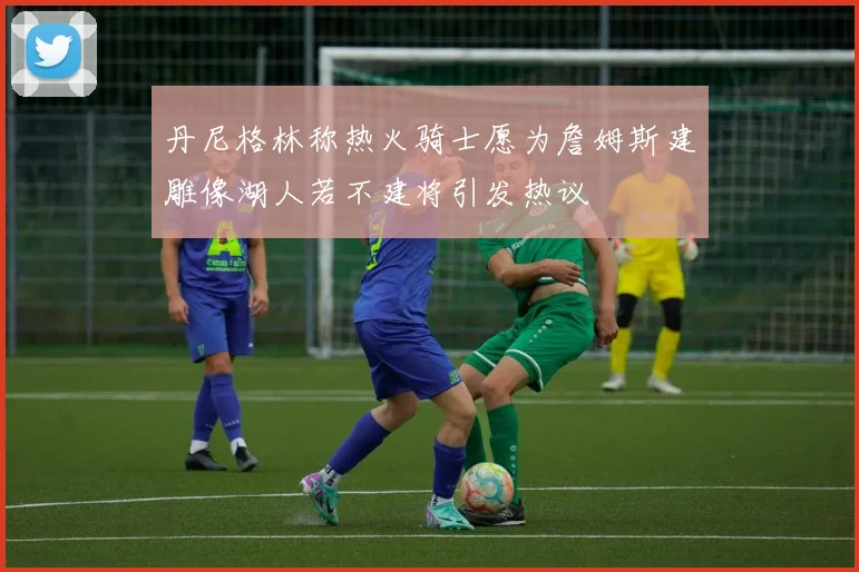 丹尼格林称热火骑士愿为詹姆斯建雕像湖人若不建将引发热议