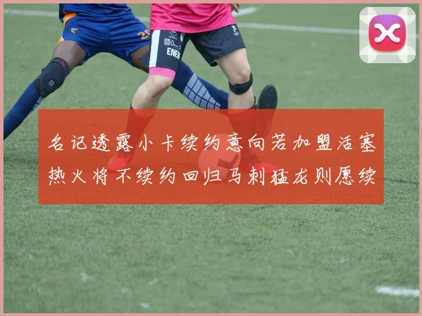 名记透露小卡续约意向若加盟活塞热火将不续约回归马刺猛龙则愿续约
