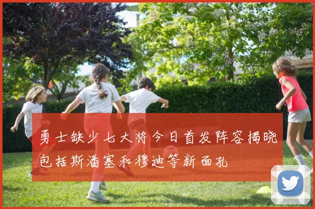 勇士缺少七大将今日首发阵容揭晓包括斯潘塞和穆迪等新面孔