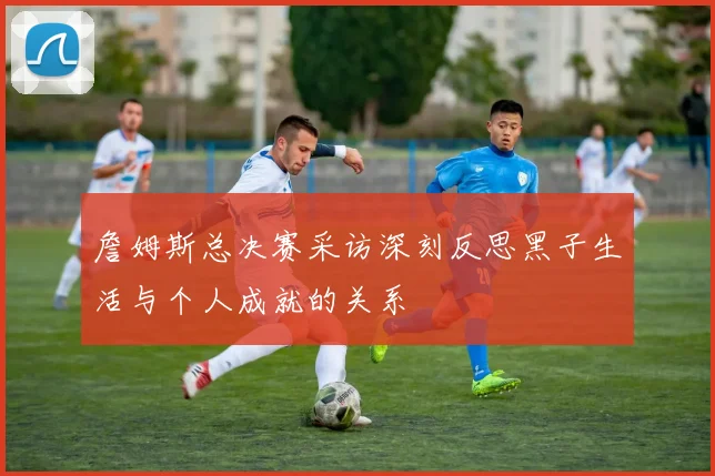 詹姆斯总决赛采访深刻反思黑子生活与个人成就的关系