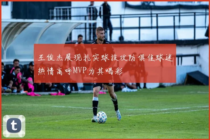 王俊杰展现扎实球技攻防俱佳球迷热情高呼MVP为其喝彩