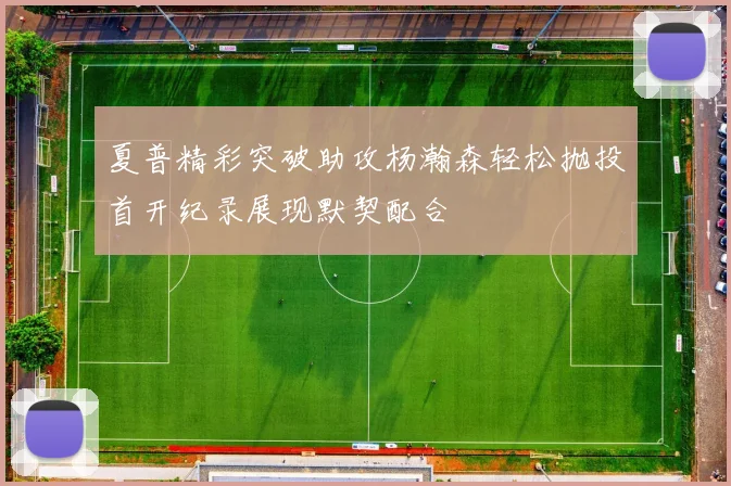 夏普精彩突破助攻杨瀚森轻松抛投首开纪录展现默契配合