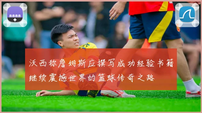 沃西称詹姆斯应撰写成功经验书籍继续震撼世界的篮球传奇之路