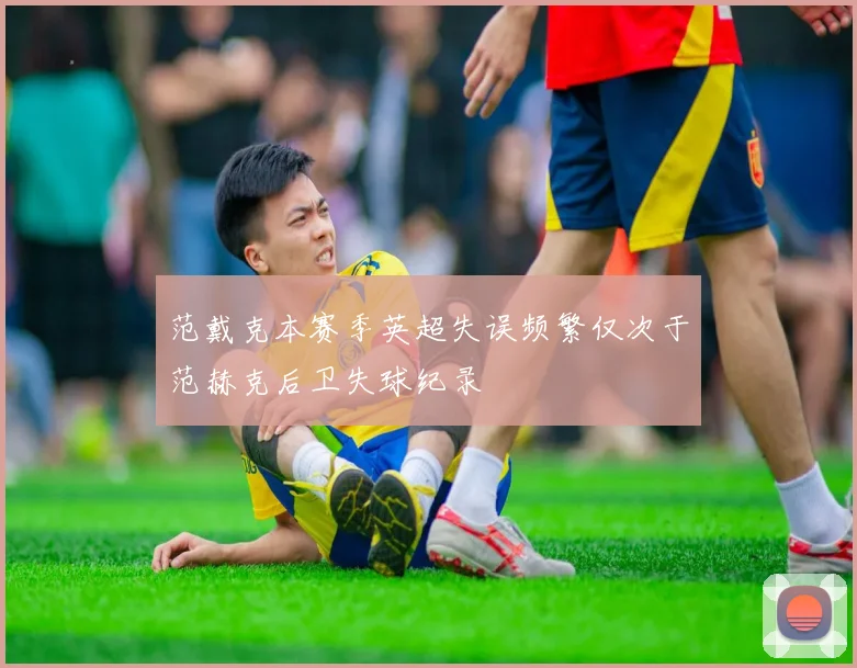 范戴克本赛季英超失误频繁仅次于范赫克后卫失球纪录