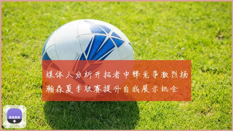 媒体人分析开拓者中锋竞争激烈杨瀚森夏季联赛提升自我展示机会