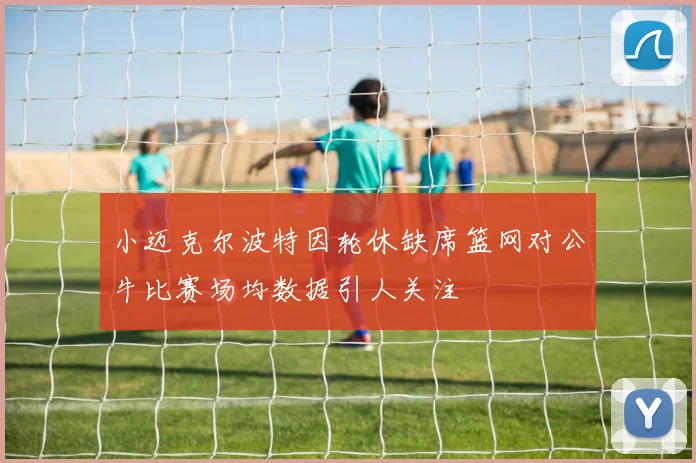 小迈克尔波特因轮休缺席篮网对公牛比赛场均数据引人关注
