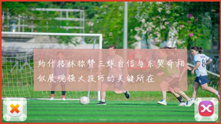 约什格林称赞三球自信与东契奇相似展现强大技巧的关键所在