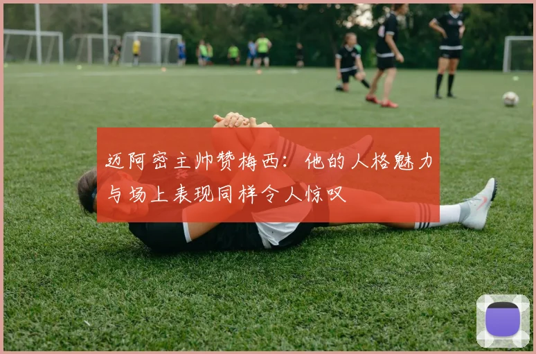 迈阿密主帅赞梅西：他的人格魅力与场上表现同样令人惊叹