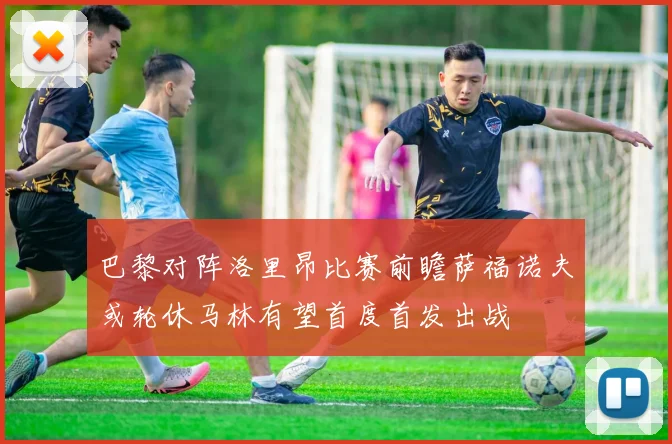 巴黎对阵洛里昂比赛前瞻萨福诺夫或轮休马林有望首度首发出战