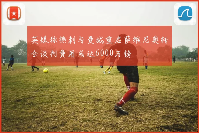 英媒称热刺与曼城重启萨维尼奥转会谈判费用或达6000万镑