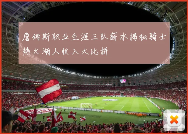 詹姆斯职业生涯三队薪水揭秘骑士热火湖人收入大比拼