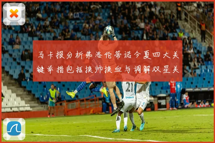 马卡报分析弗洛伦蒂诺今夏四大关键举措包括换帅换血与调解双星关系