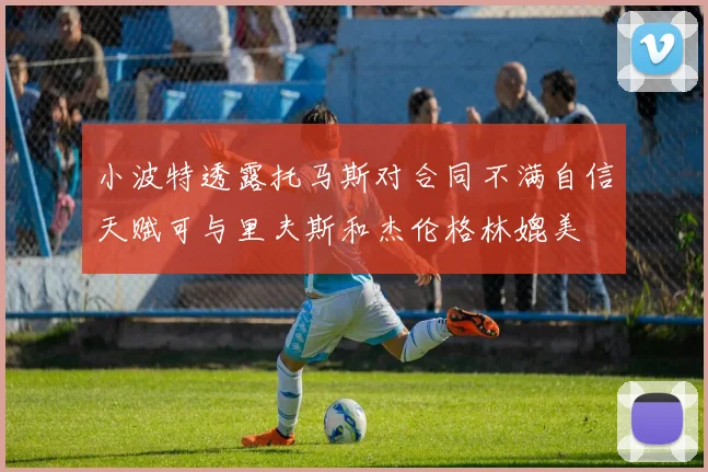 小波特透露托马斯对合同不满自信天赋可与里夫斯和杰伦格林媲美